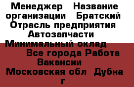 Менеджер › Название организации ­ Братский › Отрасль предприятия ­ Автозапчасти › Минимальный оклад ­ 40 000 - Все города Работа » Вакансии   . Московская обл.,Дубна г.
